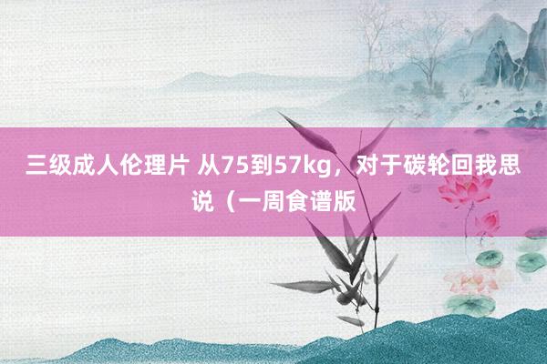 三级成人伦理片 从75到57kg,对于碳轮回我思说(一周食谱版