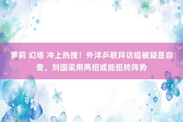 萝莉 幻塔 冲上热搜！外洋乒联拜访组被疑是自查，刘国梁用两招或能扭转阵势