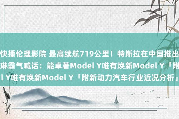 快播伦理影院 最高续航719公里！特斯拉在中国推出焕新版Model Y，陶琳霸气喊话：能卓著Model Y唯有焕新Model Y「附新动力汽车行业近况分析」