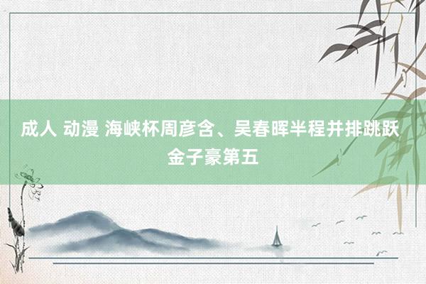 成人 动漫 海峡杯周彦含、吴春晖半程并排跳跃 金子豪第五