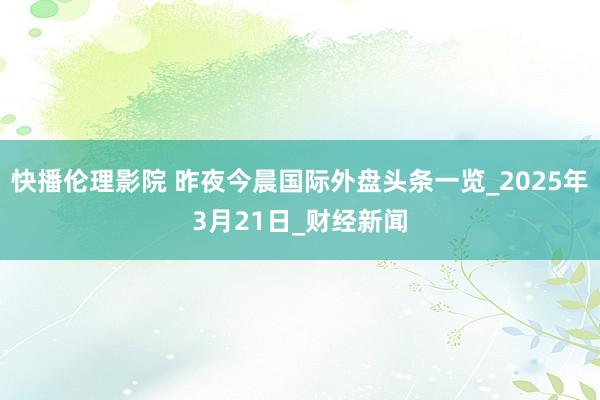 快播伦理影院 昨夜今晨国际外盘头条一览_2025年3月21日_财经新闻