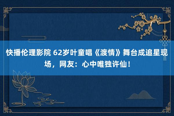 快播伦理影院 62岁叶童唱《渡情》舞台成追星现场，网友：心中唯独许仙！
