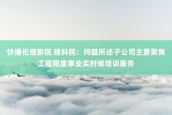 快播伦理影院 建科院：问题所述子公司主要聚焦工程限度事业实时候培训服务