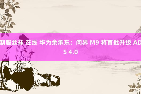 制服丝袜 在线 华为余承东：问界 M9 将首批升级 ADS 4.0