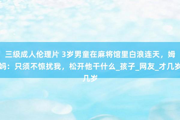 三级成人伦理片 3岁男童在麻将馆里白浪连天，姆妈：只须不惊扰我，松开他干什么_孩子_网友_才几岁